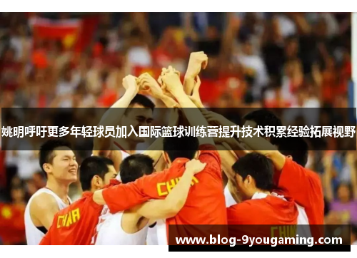 姚明呼吁更多年轻球员加入国际篮球训练营提升技术积累经验拓展视野
