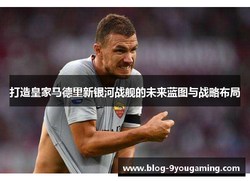 打造皇家马德里新银河战舰的未来蓝图与战略布局