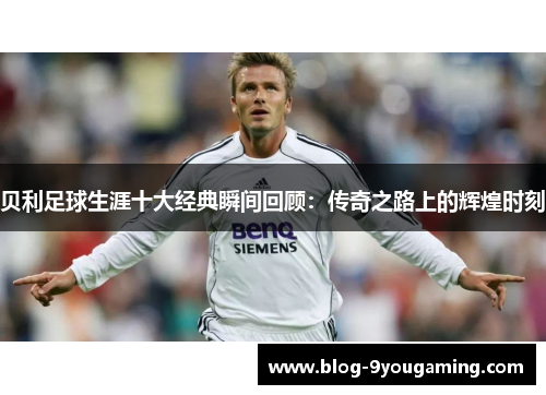 贝利足球生涯十大经典瞬间回顾：传奇之路上的辉煌时刻