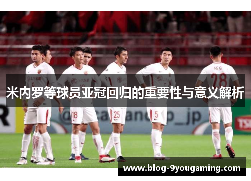 米内罗等球员亚冠回归的重要性与意义解析