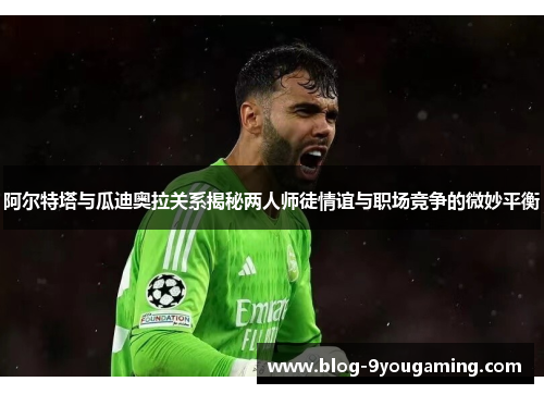 阿尔特塔与瓜迪奥拉关系揭秘两人师徒情谊与职场竞争的微妙平衡 阿尔特塔与瓜迪奥拉关系揭秘两人师徒情谊与职场竞争的微妙平衡