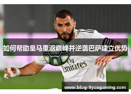如何帮助皇马重返巅峰并逆袭巴萨建立优势 如何帮助皇马重返巅峰并逆袭巴萨建立优势