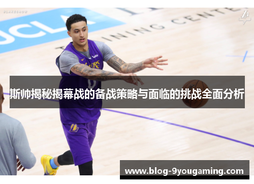 斯帅揭秘揭幕战的备战策略与面临的挑战全面分析