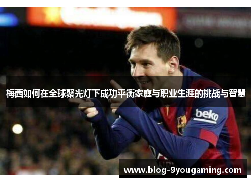 梅西如何在全球聚光灯下成功平衡家庭与职业生涯的挑战与智慧