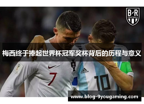 梅西终于捧起世界杯冠军奖杯背后的历程与意义