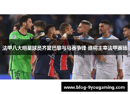 法甲八大明星球员齐聚巴黎与马赛争锋 谁将主宰法甲赛场