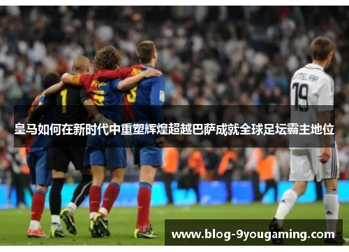 皇马如何在新时代中重塑辉煌超越巴萨成就全球足坛霸主地位